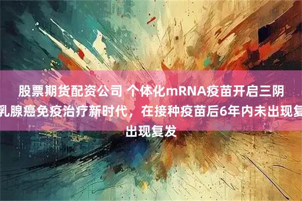 股票期货配资公司 个体化mRNA疫苗开启三阴性乳腺癌免疫治疗新时代，在接种疫苗后6年内未出现复发