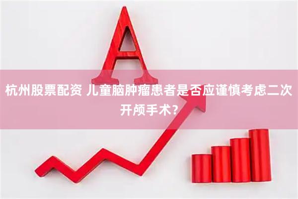 杭州股票配资 儿童脑肿瘤患者是否应谨慎考虑二次开颅手术?