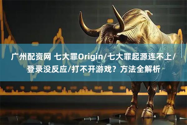 广州配资网 七大罪Origin/七大罪起源连不上/登录没反应/打不开游戏？方法全解析