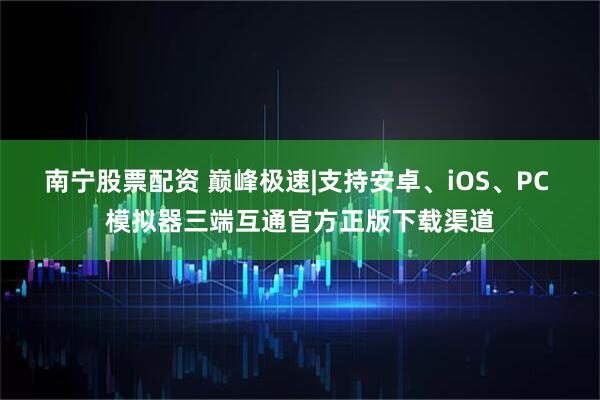 南宁股票配资 巅峰极速|支持安卓、iOS、PC 模拟器三端互通官方正版下载渠道