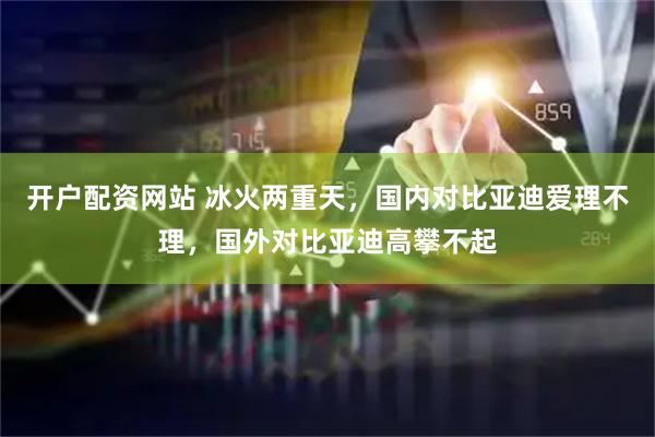 开户配资网站 冰火两重天,国内对比亚迪爱理不理,国外对比亚迪高攀不起