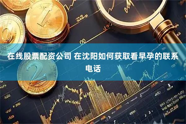 在线股票配资公司 在沈阳如何获取看早孕的联系电话