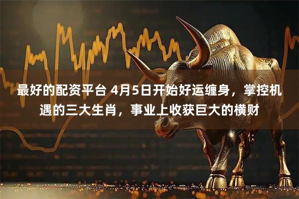 最好的配资平台 4月5日开始好运缠身，掌控机遇的三大生肖，事业上收获巨大的横财