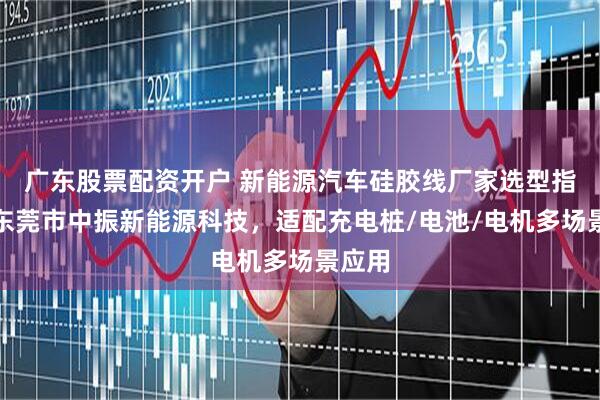 广东股票配资开户 新能源汽车硅胶线厂家选型指南：东莞市中振新能源科技，适配充电桩/电池/电机多场景应用