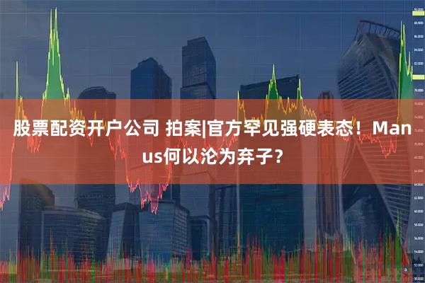 股票配资开户公司 拍案|官方罕见强硬表态！Manus何以沦为弃子？