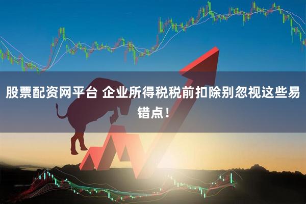 股票配资网平台 企业所得税税前扣除别忽视这些易错点！