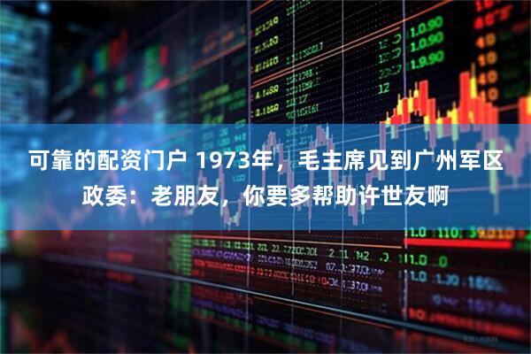 可靠的配资门户 1973年，毛主席见到广州军区政委：老朋友，你要多帮助许世友啊