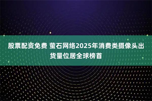 股票配资免费 萤石网络2025年消费类摄像头出货量位居全球榜首
